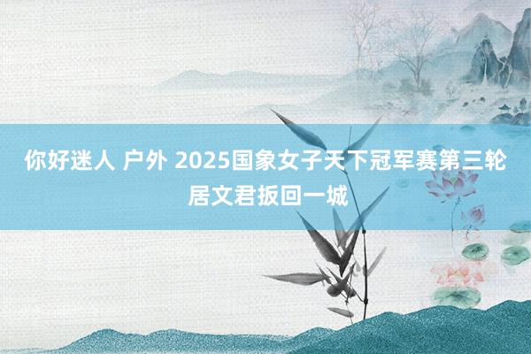 你好迷人 户外 2025国象女子天下冠军赛第三轮 居文君扳回一城