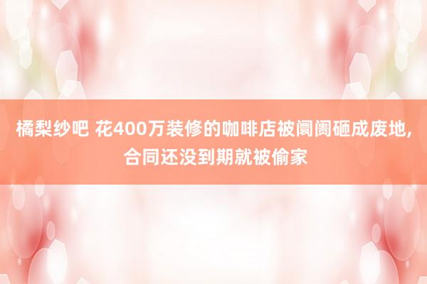 橘梨纱吧 花400万装修的咖啡店被阛阓砸成废地， 合同还没到期就被偷家