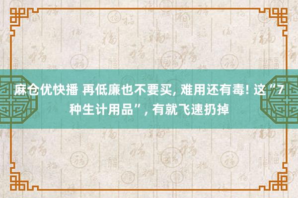 麻仓优快播 再低廉也不要买， 难用还有毒! 这“7种生计用品”， 有就飞速扔掉