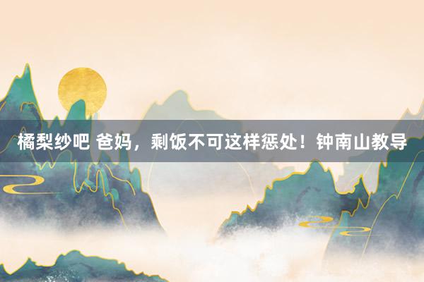 橘梨纱吧 爸妈，剩饭不可这样惩处！钟南山教导