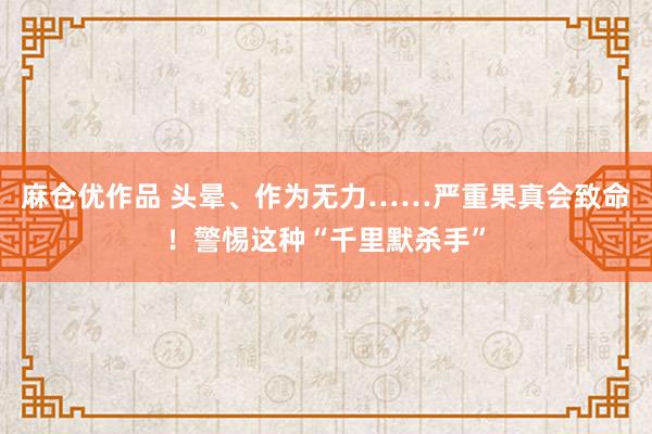 麻仓优作品 头晕、作为无力……严重果真会致命！警惕这种“千里默杀手”
