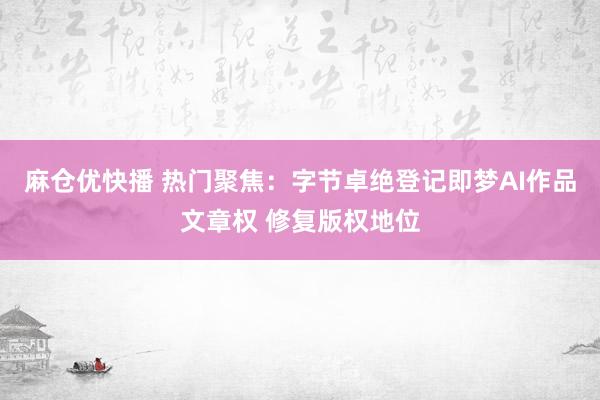 麻仓优快播 热门聚焦：字节卓绝登记即梦AI作品文章权 修复版权地位