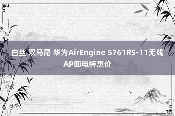 白丝 双马尾 华为AirEngine 5761RS-11无线AP回电特惠价