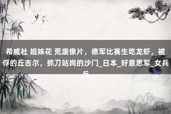 希威社 姐妹花 荒废像片，德军比赛生吃龙虾，被俘的丘吉尔，抓刀站岗的沙门_日本_好意思军_女兵