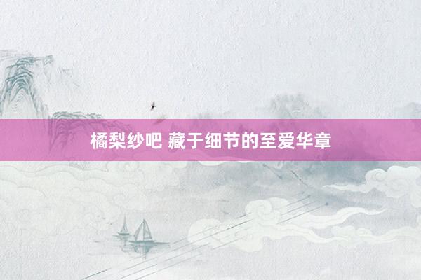橘梨纱吧 藏于细节的至爱华章