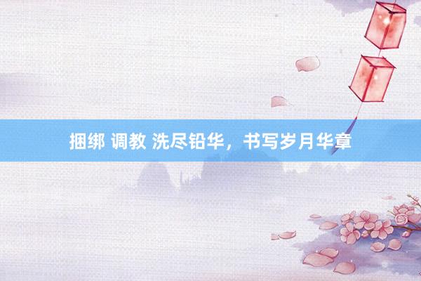 捆绑 调教 洗尽铅华，书写岁月华章