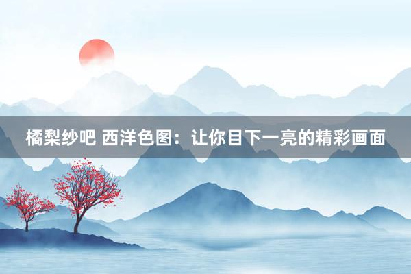 橘梨纱吧 西洋色图：让你目下一亮的精彩画面