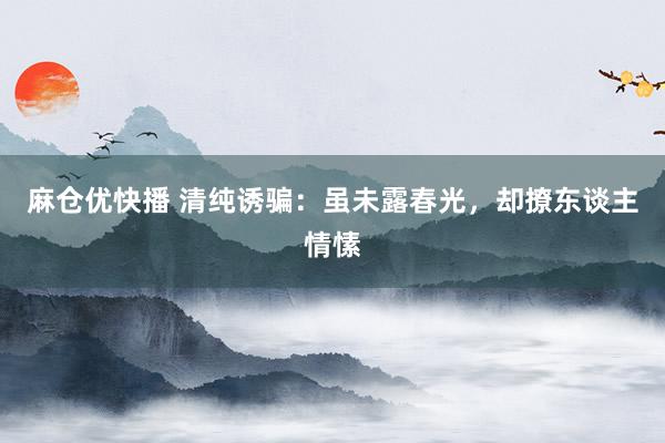 麻仓优快播 清纯诱骗：虽未露春光，却撩东谈主情愫