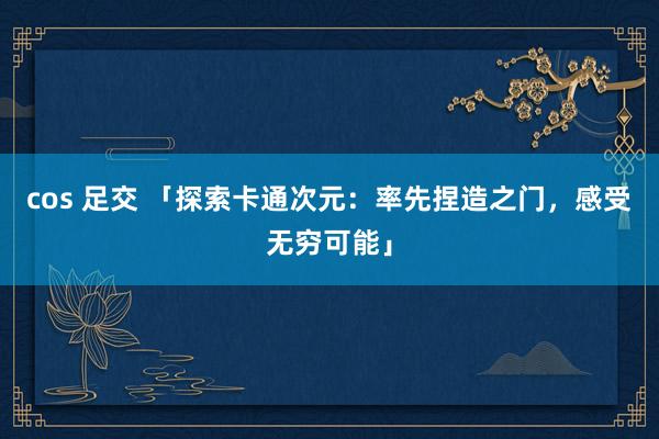 cos 足交 「探索卡通次元：率先捏造之门，感受无穷可能」