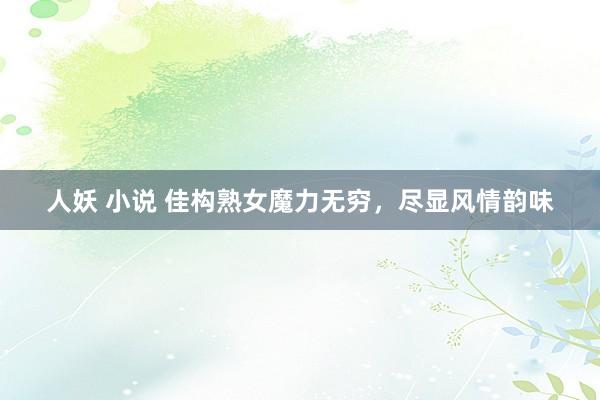 人妖 小说 佳构熟女魔力无穷，尽显风情韵味