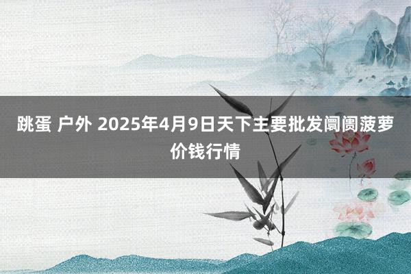 跳蛋 户外 2025年4月9日天下主要批发阛阓菠萝价钱行情