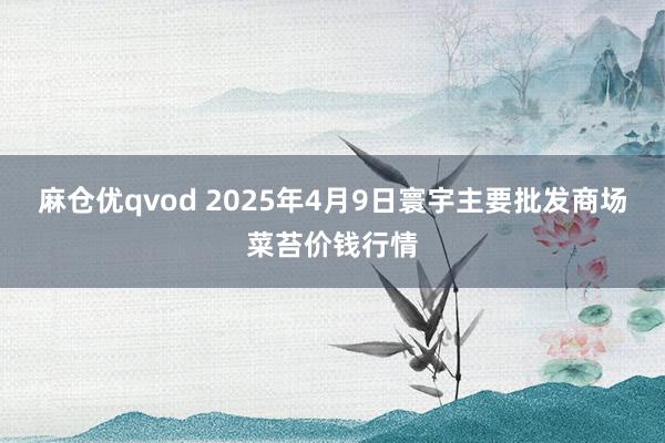 麻仓优qvod 2025年4月9日寰宇主要批发商场菜苔价钱行情