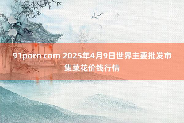 91porn com 2025年4月9日世界主要批发市集菜花价钱行情