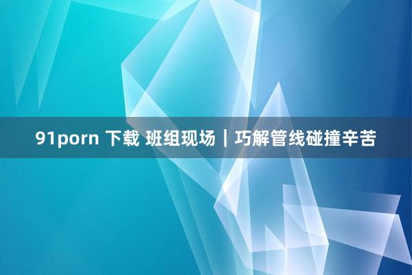 91porn 下载 班组现场｜巧解管线碰撞辛苦