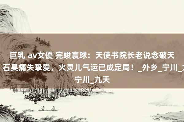 巨乳 av女優 完竣寰球：天使书院长老说念破天机，石昊痛失挚爱，火灵儿气运已成定局！_外乡_宁川_九天