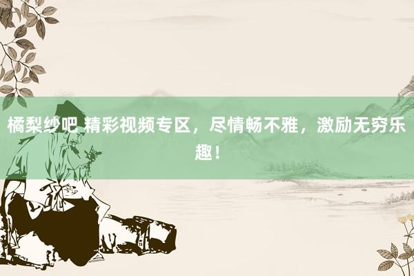 橘梨纱吧 精彩视频专区，尽情畅不雅，激励无穷乐趣！
