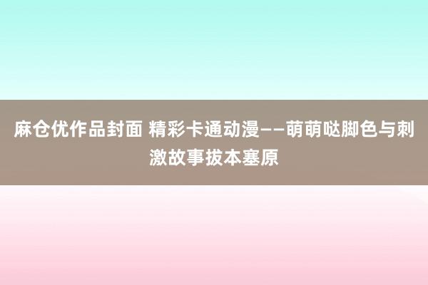 麻仓优作品封面 精彩卡通动漫——萌萌哒脚色与刺激故事拔本塞原