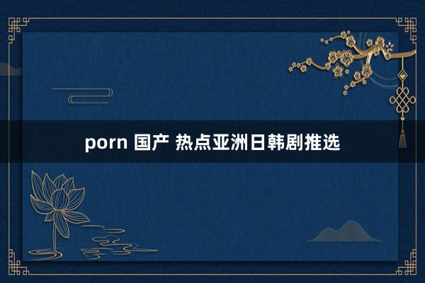 porn 国产 热点亚洲日韩剧推选