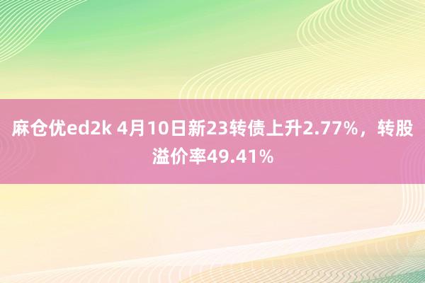 麻仓优ed2k 4月10日新23转债上升2.77%，转股溢价率49.41%
