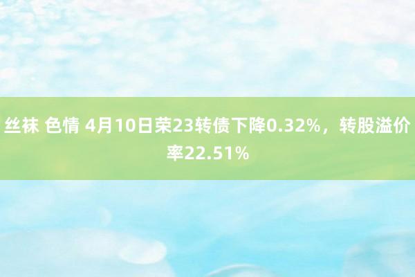 丝袜 色情 4月10日荣23转债下降0.32%，转股溢价率22.51%