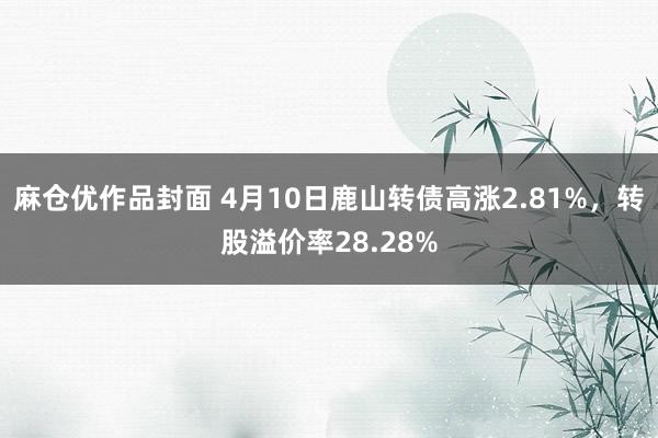 麻仓优作品封面 4月10日鹿山转债高涨2.81%，转股溢价率28.28%