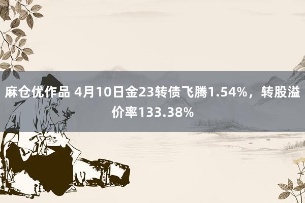麻仓优作品 4月10日金23转债飞腾1.54%，转股溢价率133.38%