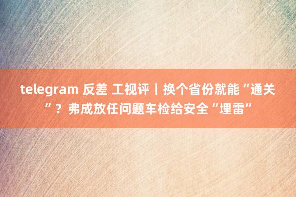 telegram 反差 工视评丨换个省份就能“通关”？弗成放任问题车检给安全“埋雷”