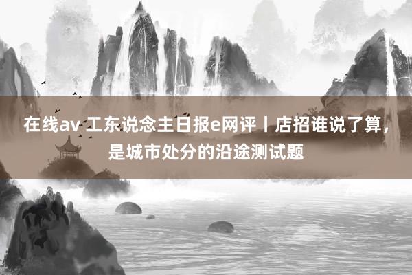 在线av 工东说念主日报e网评丨店招谁说了算，是城市处分的沿途测试题