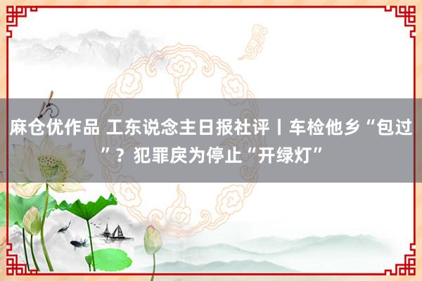 麻仓优作品 工东说念主日报社评丨车检他乡“包过”？犯罪戾为停止“开绿灯”