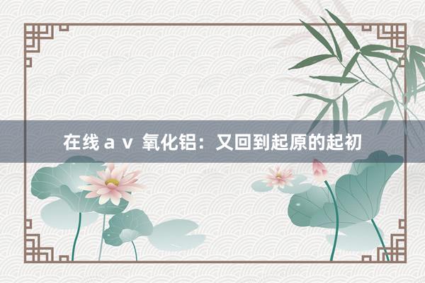 在线ａｖ 氧化铝：又回到起原的起初