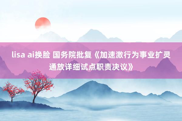 lisa ai换脸 国务院批复《加速激行为事业扩灵通放详细试点职责决议》