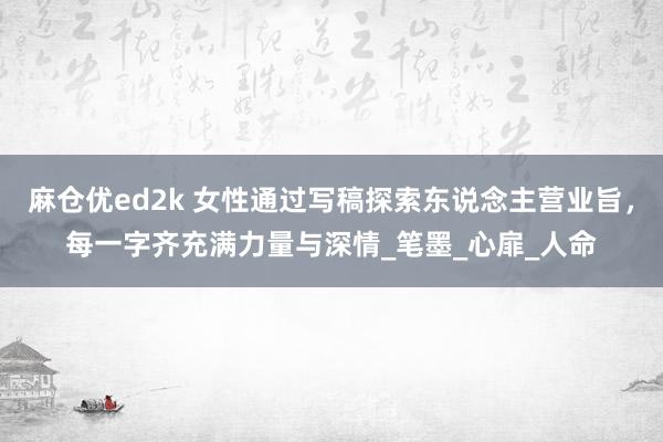 麻仓优ed2k 女性通过写稿探索东说念主营业旨，每一字齐充满力量与深情_笔墨_心扉_人命