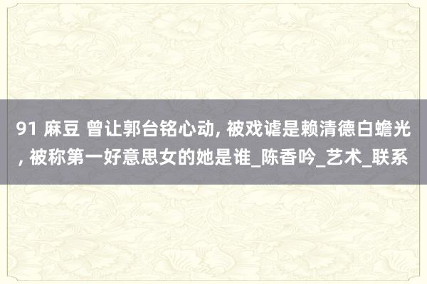 91 麻豆 曾让郭台铭心动， 被戏谑是赖清德白蟾光， 被称第一好意思女的她是谁_陈香吟_艺术_联系