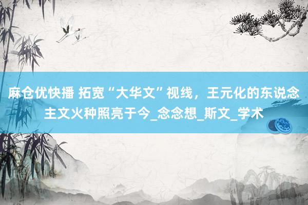 麻仓优快播 拓宽“大华文”视线，王元化的东说念主文火种照亮于今_念念想_斯文_学术