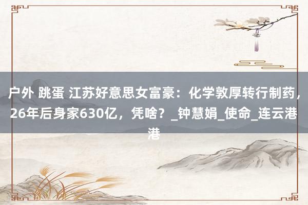 户外 跳蛋 江苏好意思女富豪：化学敦厚转行制药，26年后身家630亿，凭啥？_钟慧娟_使命_连云港