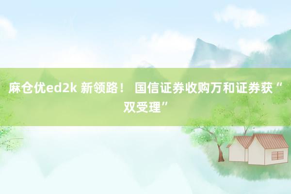 麻仓优ed2k 新领路！ 国信证券收购万和证券获“双受理”