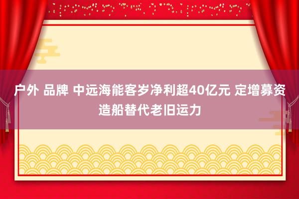 户外 品牌 中远海能客岁净利超40亿元 定增募资造船替代老旧运力