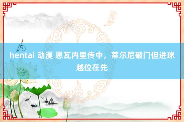 hentai 动漫 恩瓦内里传中，蒂尔尼破门但进球越位在先