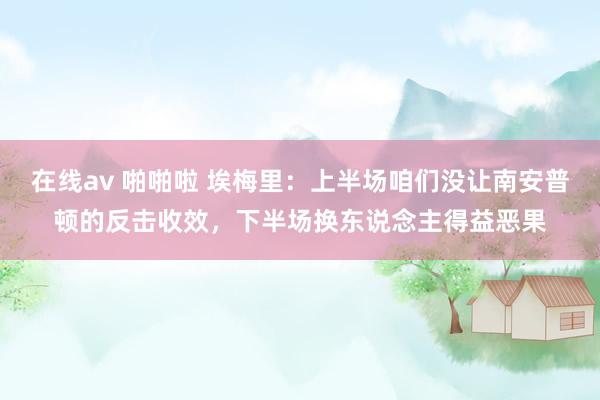 在线av 啪啪啦 埃梅里：上半场咱们没让南安普顿的反击收效，下半场换东说念主得益恶果