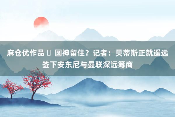 麻仓优作品 ⭕圆神留住？记者：贝蒂斯正就遥远签下安东尼与曼联深远筹商