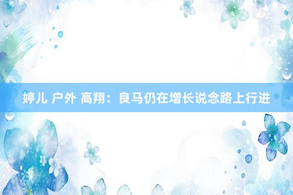 婷儿 户外 高翔：良马仍在增长说念路上行进