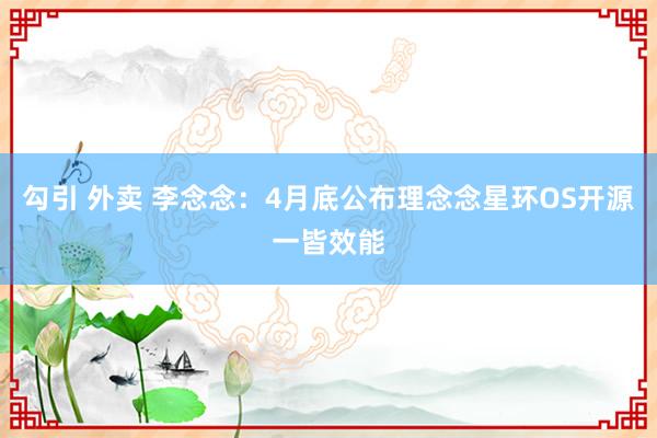 勾引 外卖 李念念：4月底公布理念念星环OS开源一皆效能