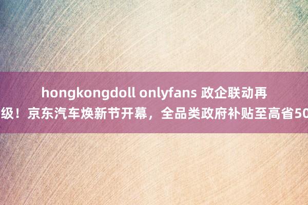 hongkongdoll onlyfans 政企联动再升级！京东汽车焕新节开幕，全品类政府补贴至高省50%