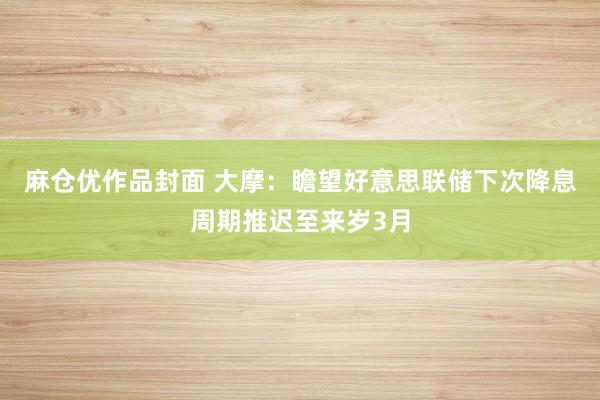 麻仓优作品封面 大摩：瞻望好意思联储下次降息周期推迟至来岁3月