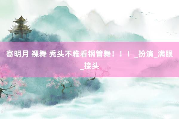 寄明月 裸舞 秃头不雅看钢管舞！！！_扮演_满眼_接头