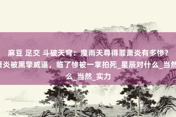 麻豆 足交 斗破天穹：魔雨天尊得罪萧炎有多惨？三战萧炎被黑擎威逼，临了惨被一掌拍死_星辰对什么_当然_实力