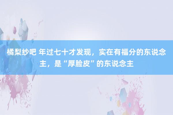 橘梨纱吧 年过七十才发现，实在有福分的东说念主，是“厚脸皮”的东说念主
