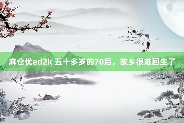 麻仓优ed2k 五十多岁的70后，故乡很难回生了