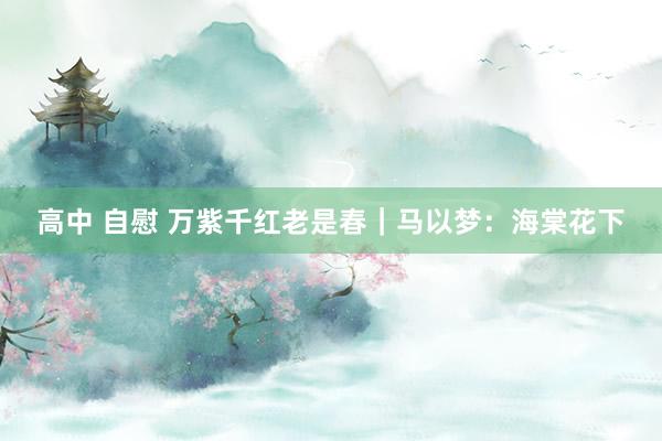 高中 自慰 万紫千红老是春｜马以梦：海棠花下