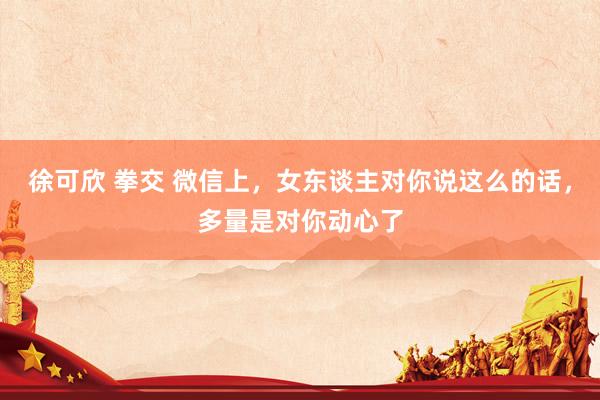 徐可欣 拳交 微信上，女东谈主对你说这么的话，多量是对你动心了